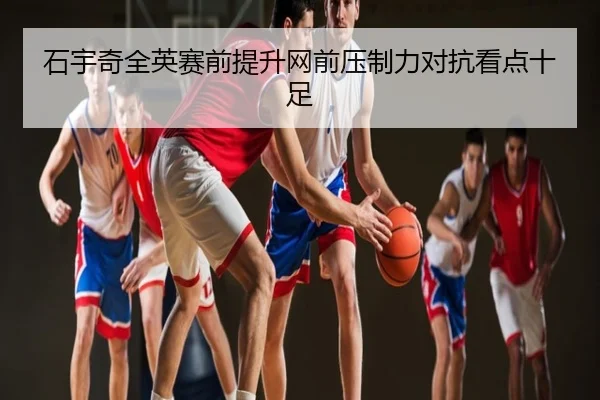 石宇奇全英赛前提升网前压制力对抗看点十足