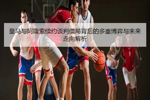 皇马与阿隆索续约谈判僵局背后的多重博弈与未来走向解析