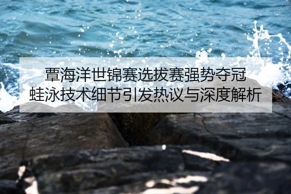 覃海洋世锦赛选拔赛强势夺冠 蛙泳技术细节引发热议与深度解析