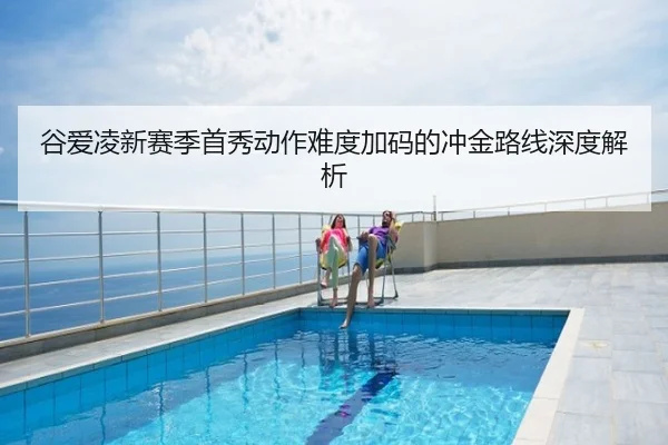 谷爱凌新赛季首秀动作难度加码的冲金路线深度解析