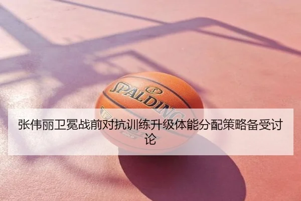 张伟丽卫冕战前对抗训练升级体能分配策略备受讨论